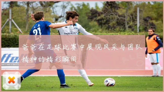 爸爸在足球比赛中展现风采与团队精神的精彩瞬间