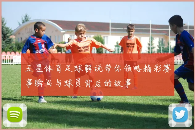 五星体育足球解说带你领略精彩赛事瞬间与球员背后的故事