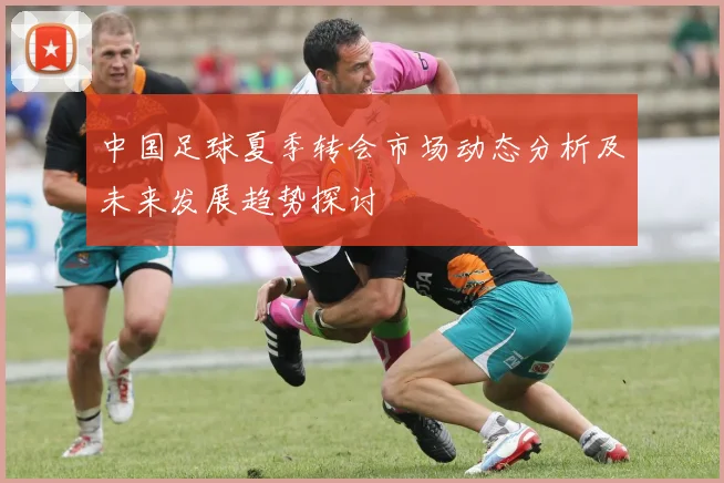 中国足球夏季转会市场动态分析及未来发展趋势探讨