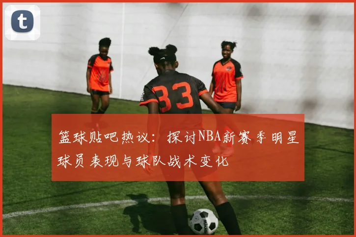 篮球贴吧热议：探讨NBA新赛季明星球员表现与球队战术变化