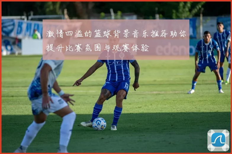 激情四溢的篮球背景音乐推荐助你提升比赛氛围与观赛体验