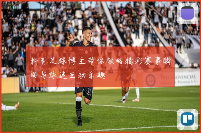 抖音足球博主带你领略精彩赛事瞬间与球迷互动乐趣