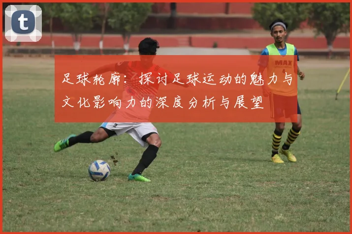足球轮廓：探讨足球运动的魅力与文化影响力的深度分析与展望