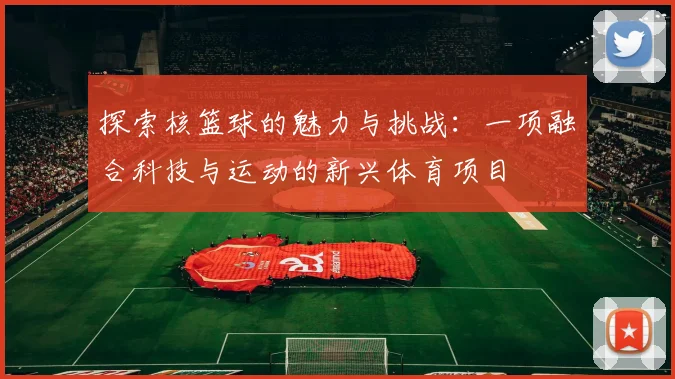 探索核篮球的魅力与挑战：一项融合科技与运动的新兴体育项目